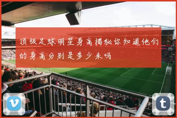 顶级足球明星身高揭秘你知道他们的身高分别是多少米吗