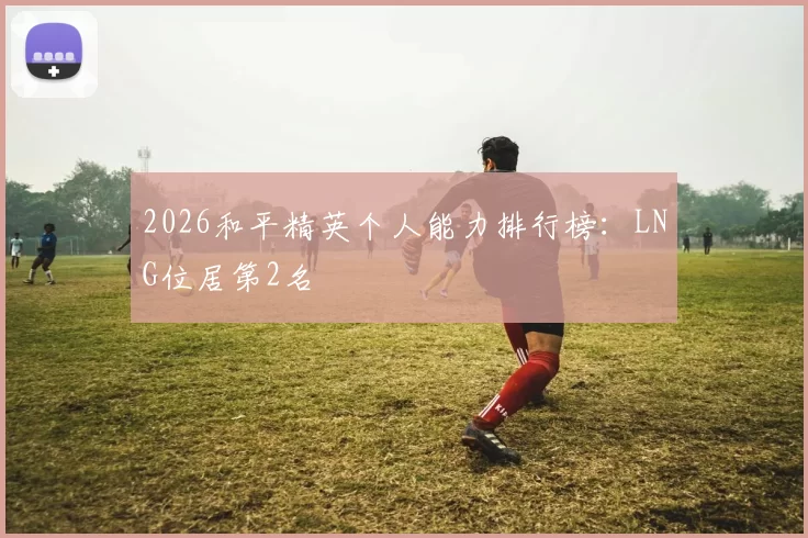 2026和平精英个人能力排行榜：LNG位居第2名