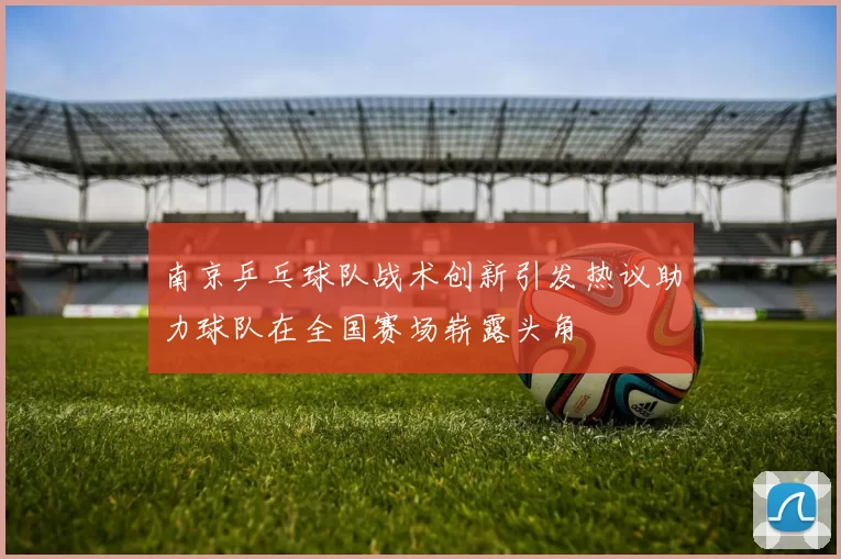 南京乒乓球队战术创新引发热议助力球队在全国赛场崭露头角