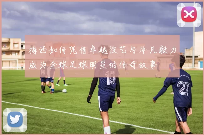 梅西如何凭借卓越技艺与非凡毅力成为全球足球明星的传奇故事