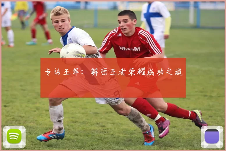 专访王军：解密王者荣耀成功之道