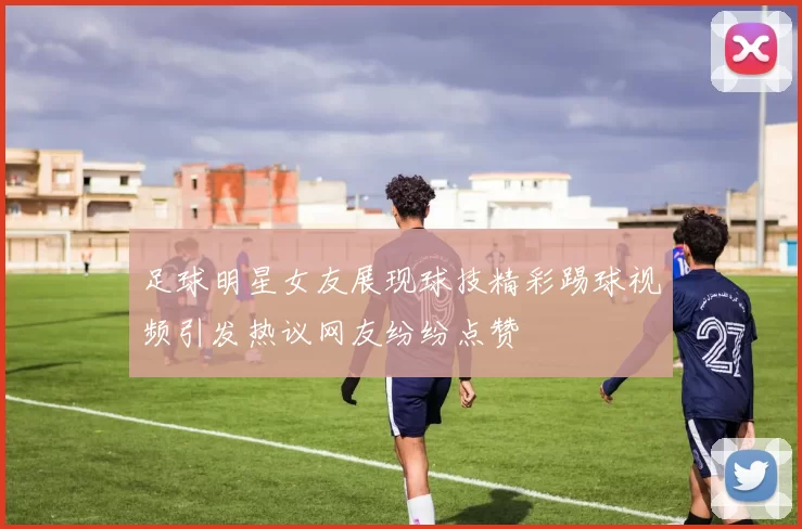 足球明星女友展现球技精彩踢球视频引发热议网友纷纷点赞