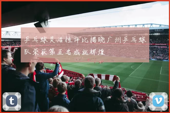 乒乓球灵活性评比揭晓广州乒乓球队荣获第五名成就辉煌